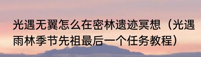 光遇无翼怎么在密林遗迹冥想（光遇雨林季节先祖最后一个任务教程）