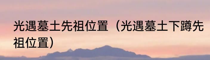 光遇墓土先祖位置（光遇墓土下蹲先祖位置）