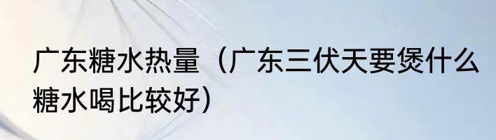 广东糖水热量（广东三伏天要煲什么糖水喝比较好）