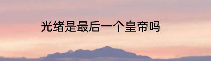 光绪是最后一个皇帝吗
