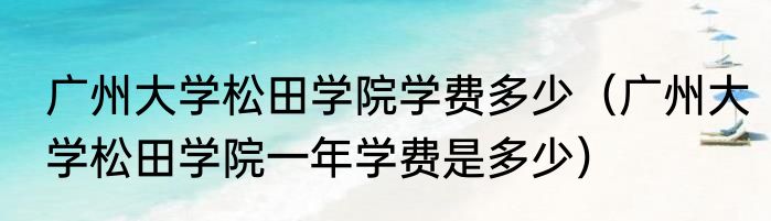 广州大学松田学院学费多少（广州大学松田学院一年学费是多少）