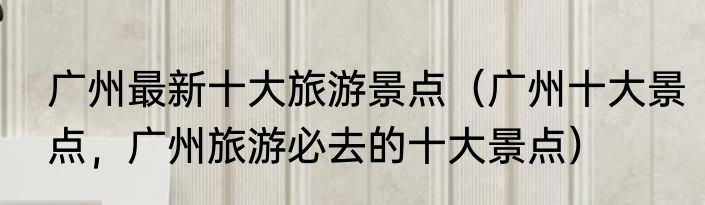 广州最新十大旅游景点（广州十大景点，广州旅游必去的十大景点）
