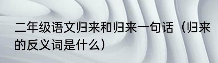 二年级语文归来和归来一句话（归来的反义词是什么）