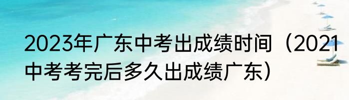 2023年广东中考出成绩时间（2021中考考完后多久出成绩广东）