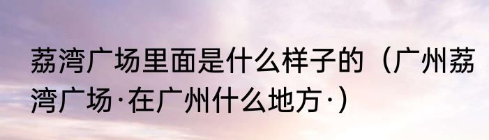荔湾广场里面是什么样子的（广州荔湾广场·在广州什么地方·）