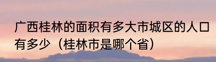 广西桂林的面积有多大市城区的人口有多少（桂林市是哪个省）