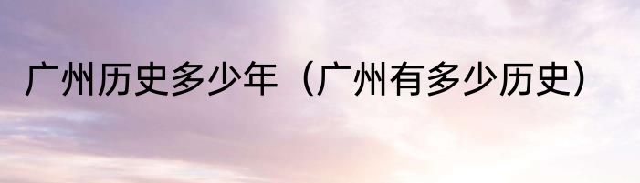 广州历史多少年（广州有多少历史）
