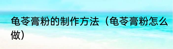 龟苓膏粉的制作方法（龟苓膏粉怎么做）