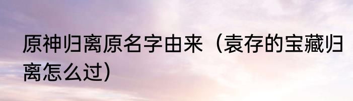 原神归离原名字由来（袁存的宝藏归离怎么过）
