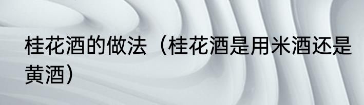 桂花酒的做法（桂花酒是用米酒还是黄酒）