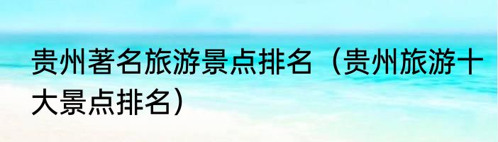 贵州著名旅游景点排名（贵州旅游十大景点排名）
