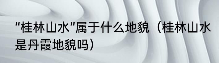 “桂林山水”属于什么地貌（桂林山水是丹霞地貌吗）