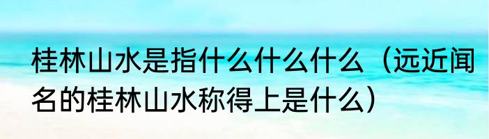 桂林山水是指什么什么什么（远近闻名的桂林山水称得上是什么）