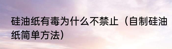 硅油纸有毒为什么不禁止（自制硅油纸简单方法）