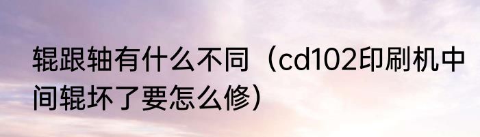辊跟轴有什么不同（cd102印刷机中间辊坏了要怎么修）