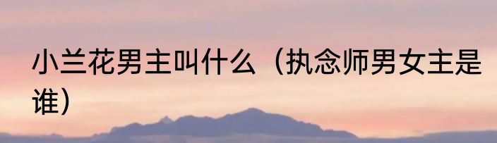 小兰花男主叫什么（执念师男女主是谁）