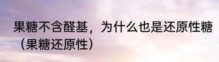 果糖不含醛基，为什么也是还原性糖（果糖还原性）