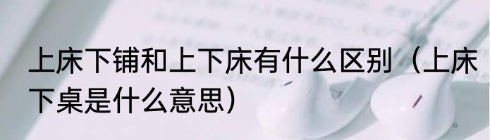 上床下铺和上下床有什么区别（上床下桌是什么意思）