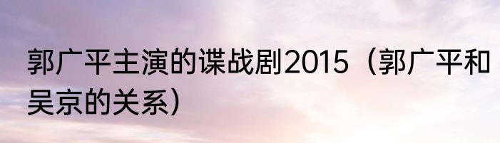 郭广平主演的谍战剧2015（郭广平和吴京的关系）