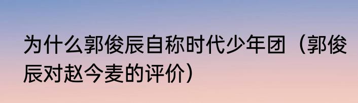 为什么郭俊辰自称时代少年团（郭俊辰对赵今麦的评价）