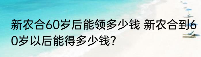 新农合60岁后能领多少钱 新农合到60岁以后能得多少钱？