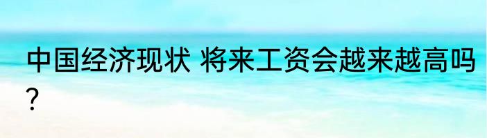 中国经济现状 将来工资会越来越高吗？