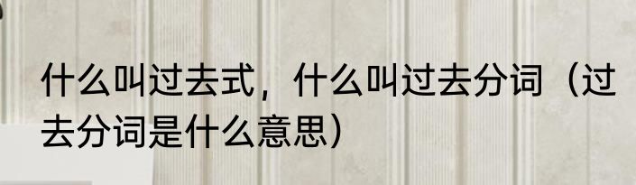 什么叫过去式，什么叫过去分词（过去分词是什么意思）