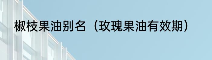 椒枝果油别名（玫瑰果油有效期）