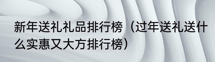 新年送礼礼品排行榜（过年送礼送什么实惠又大方排行榜）