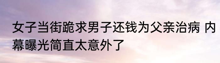 女子当街跪求男子还钱为父亲治病 内幕曝光简直太意外了
