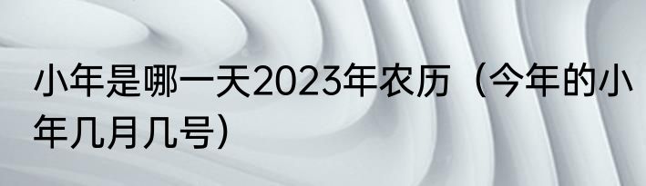 小年是哪一天2023年农历（今年的小年几月几号）