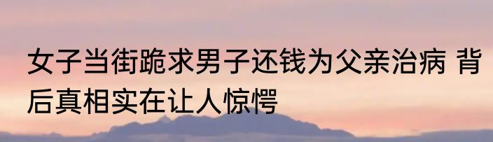 女子当街跪求男子还钱为父亲治病 背后真相实在让人惊愕