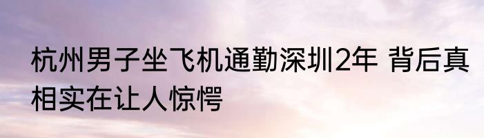 杭州男子坐飞机通勤深圳2年 背后真相实在让人惊愕