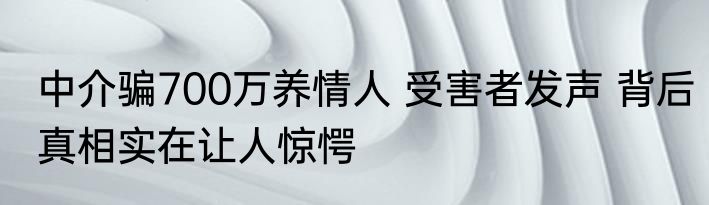 中介骗700万养情人 受害者发声 背后真相实在让人惊愕
