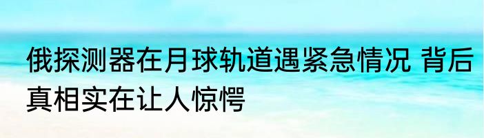 俄探测器在月球轨道遇紧急情况 背后真相实在让人惊愕