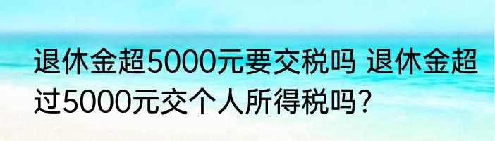 退休金超5000元要交税吗 退休金超过5000元交个人所得税吗？