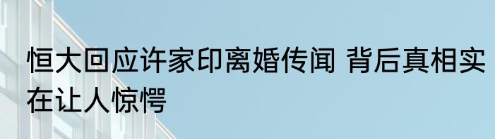 恒大回应许家印离婚传闻 背后真相实在让人惊愕