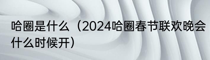 哈圈是什么（2024哈圈春节联欢晚会什么时候开）