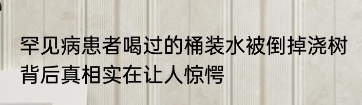 罕见病患者喝过的桶装水被倒掉浇树 背后真相实在让人惊愕