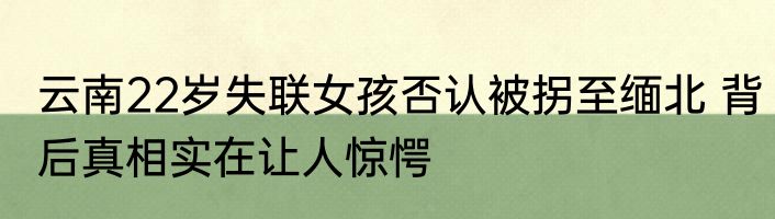 云南22岁失联女孩否认被拐至缅北 背后真相实在让人惊愕