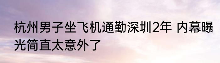 杭州男子坐飞机通勤深圳2年 内幕曝光简直太意外了