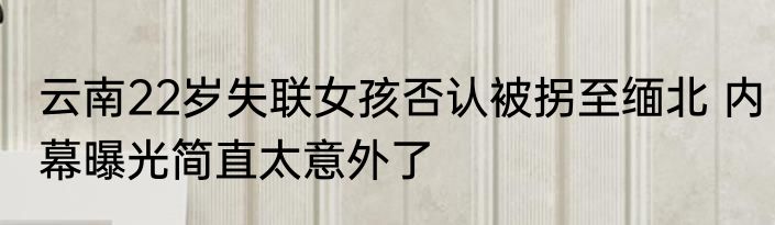 云南22岁失联女孩否认被拐至缅北 内幕曝光简直太意外了