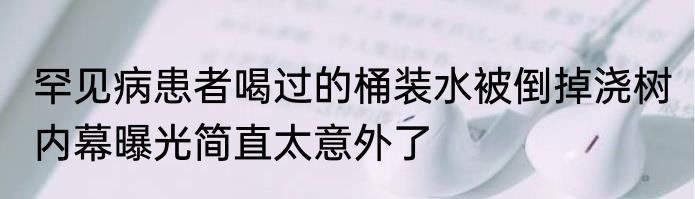 罕见病患者喝过的桶装水被倒掉浇树 内幕曝光简直太意外了