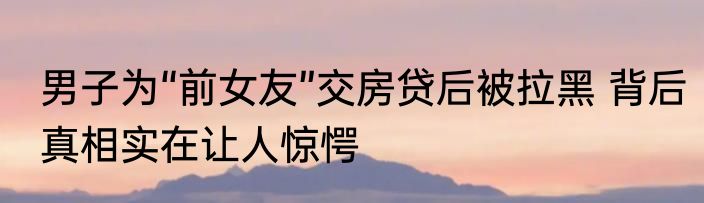 男子为“前女友”交房贷后被拉黑 背后真相实在让人惊愕