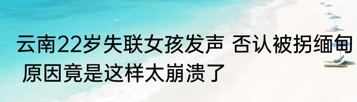 云南22岁失联女孩发声 否认被拐缅甸 原因竟是这样太崩溃了