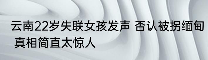 云南22岁失联女孩发声 否认被拐缅甸 真相简直太惊人