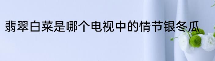 翡翠白菜是哪个电视中的情节银冬瓜