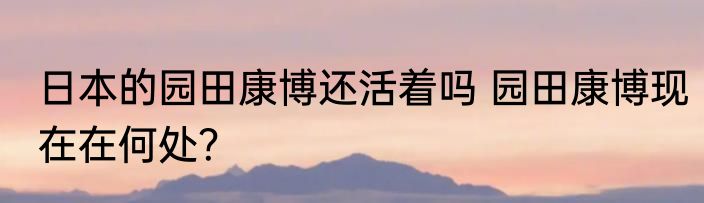 日本的园田康博还活着吗 园田康博现在在何处？