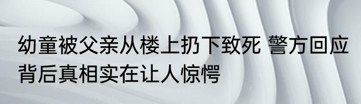 幼童被父亲从楼上扔下致死 警方回应 背后真相实在让人惊愕