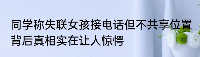 同学称失联女孩接电话但不共享位置 背后真相实在让人惊愕